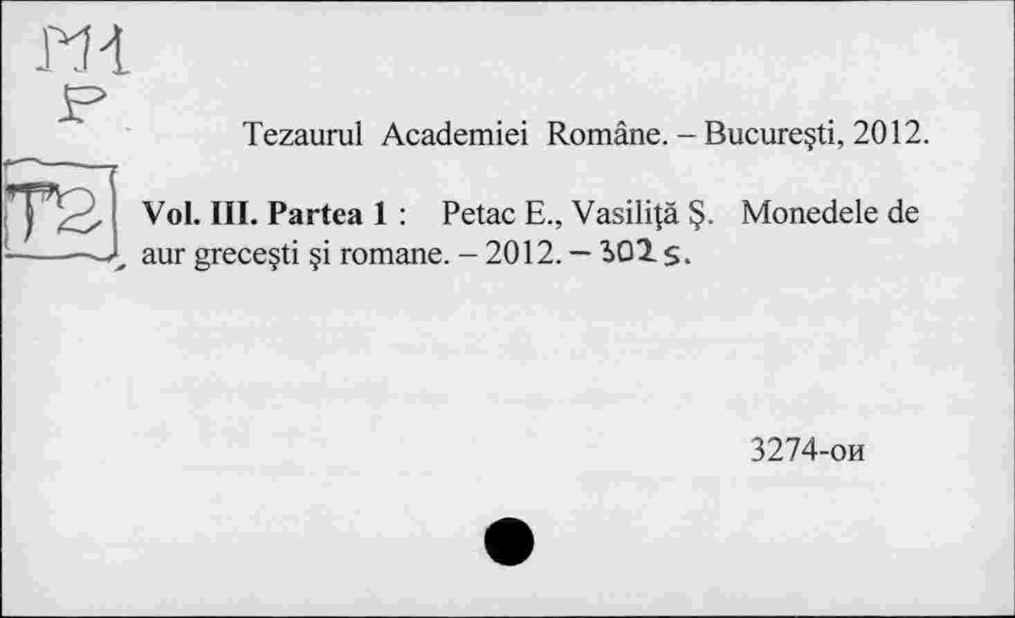 ﻿Tezaurul Academiei Române. - Bucureçti, 2012.
Vol. III. Partea 1 : Petac E., Vasili|ä §. Monedele de aur greceçti §i romane. - 2012. — 301 $.
3274-ои